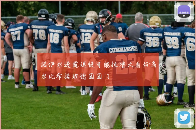 诺伊尔透露退役可能性增大看好乌尔比希接班德国国门