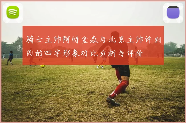 骑士主帅阿特金森与北京主帅许利民的四字形象对比分析与评价