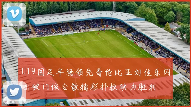 U19国足半场领先哥伦比亚刘佳乐闪击破门依合散精彩扑救助力胜利