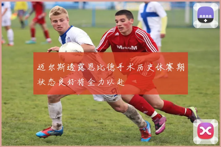 迈尔斯透露恩比德手术历史休赛期状态良好将全力以赴