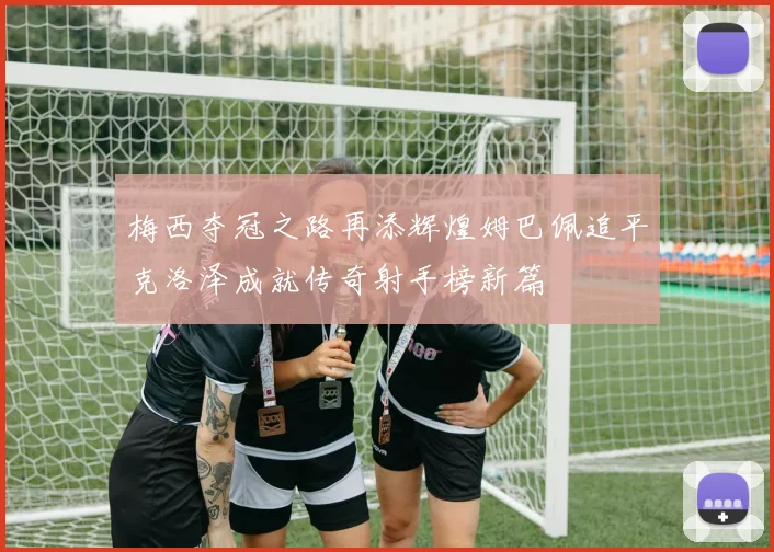 梅西夺冠之路再添辉煌姆巴佩追平克洛泽成就传奇射手榜新篇