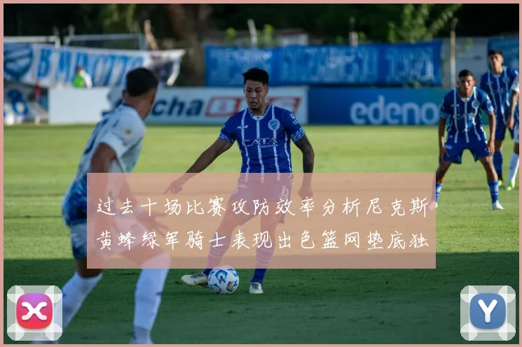 过去十场比赛攻防效率分析尼克斯黄蜂绿军骑士表现出色篮网垫底独占鳌头