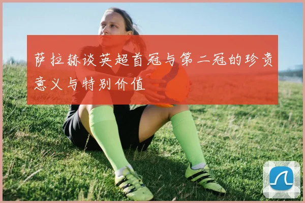 萨拉赫谈英超首冠与第二冠的珍贵意义与特别价值