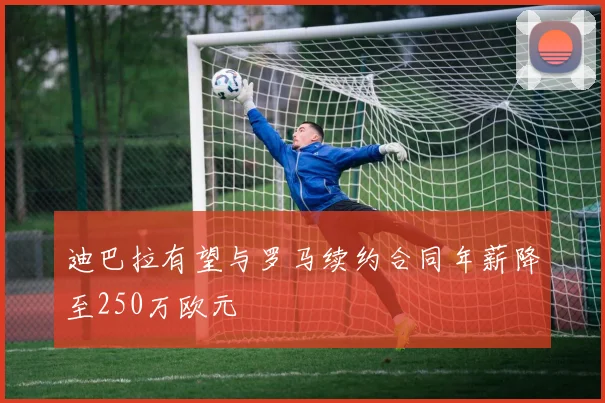 迪巴拉有望与罗马续约合同年薪降至250万欧元