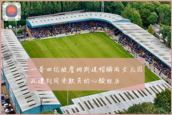 一哥回忆被詹姆斯追帽瞬间女儿因此遭到同学欺负的心酸经历
