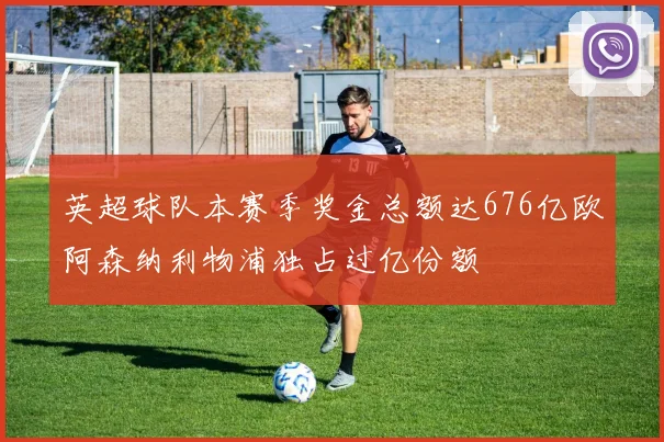 英超球队本赛季奖金总额达676亿欧阿森纳利物浦独占过亿份额