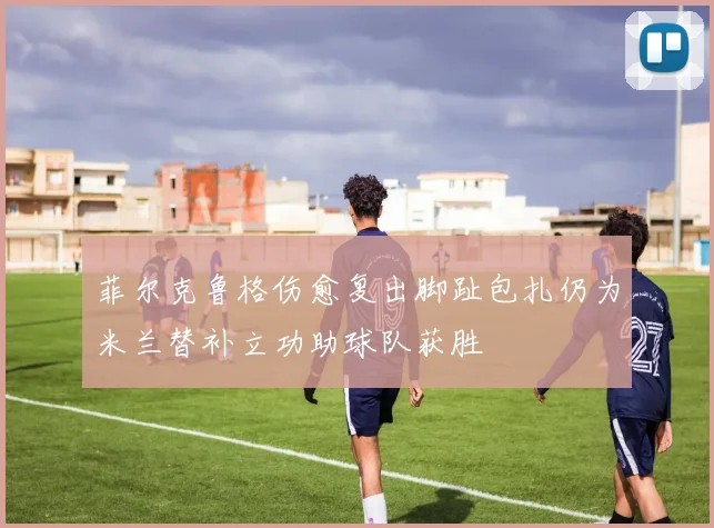 菲尔克鲁格伤愈复出脚趾包扎仍为米兰替补立功助球队获胜