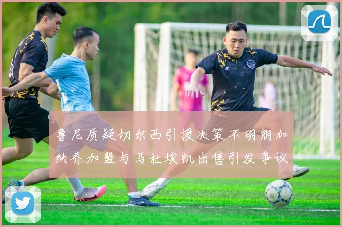 鲁尼质疑切尔西引援决策不明朗加纳乔加盟与马杜埃凯出售引发争议