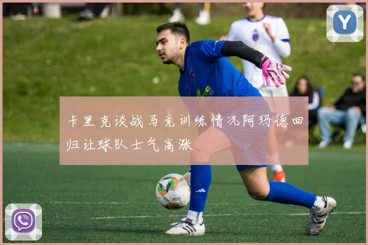 卡里克谈战马竞训练情况阿玛德回归让球队士气高涨