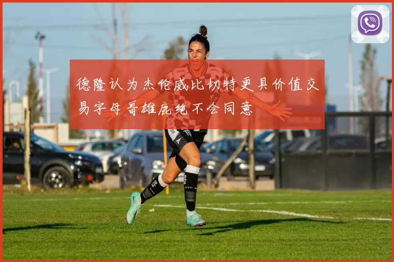 德隆认为杰伦威比切特更具价值交易字母哥雄鹿绝不会同意