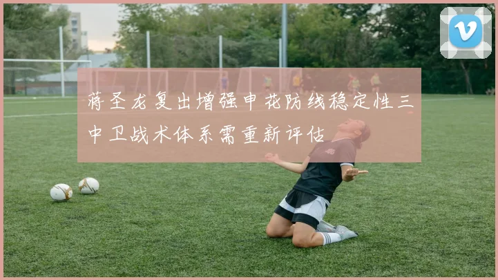 蒋圣龙复出增强申花防线稳定性三中卫战术体系需重新评估