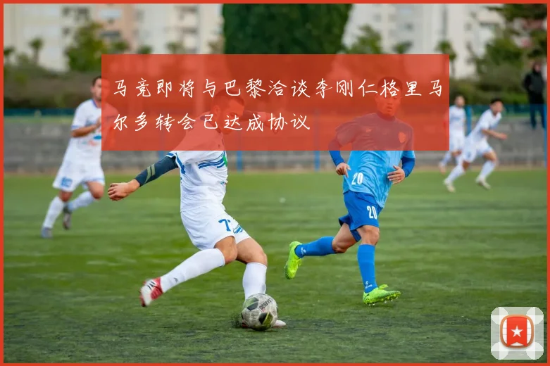 马竞即将与巴黎洽谈李刚仁格里马尔多转会已达成协议