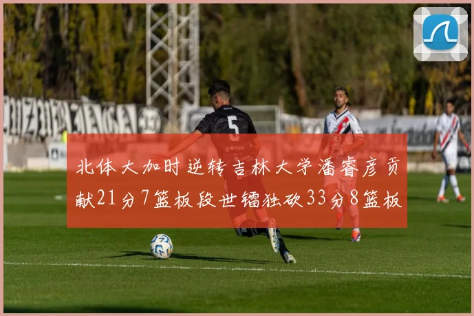 北体大加时逆转吉林大学潘睿彦贡献21分7篮板段世镭独砍33分8篮板表现抢眼