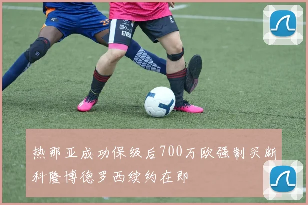 热那亚成功保级后700万欧强制买断科隆博德罗西续约在即