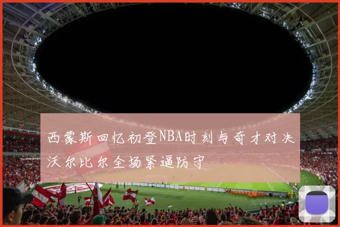 西蒙斯回忆初登NBA时刻与奇才对决沃尔比尔全场紧逼防守