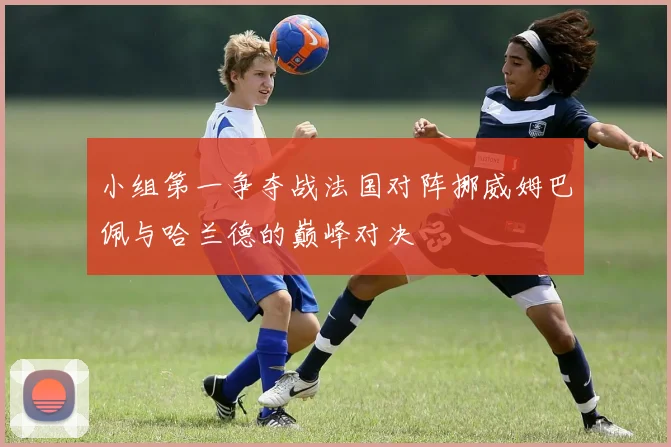 小组第一争夺战法国对阵挪威姆巴佩与哈兰德的巅峰对决