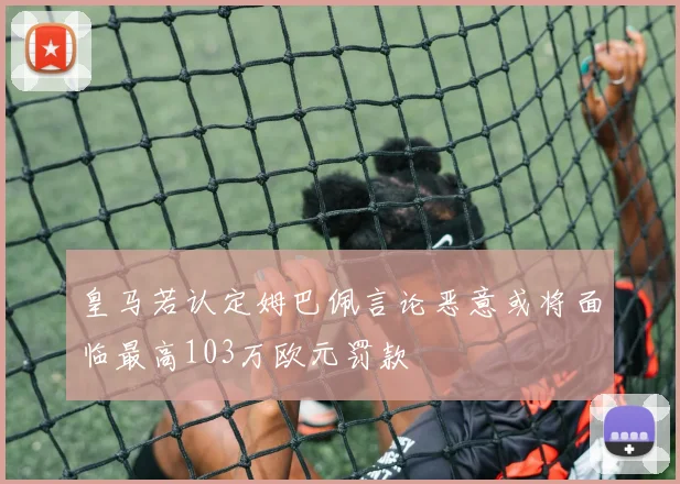 皇马若认定姆巴佩言论恶意或将面临最高103万欧元罚款