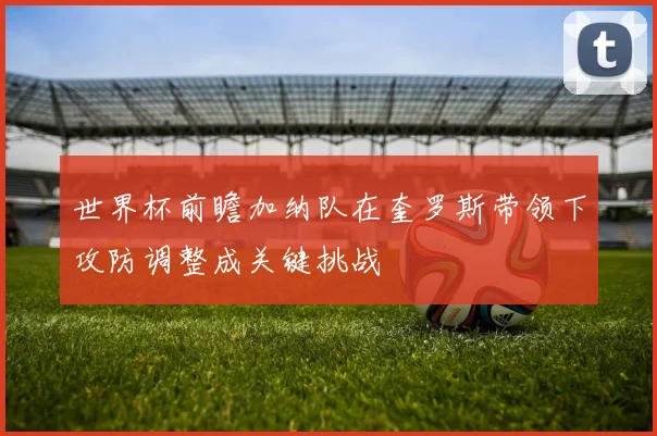 世界杯前瞻加纳队在奎罗斯带领下攻防调整成关键挑战
