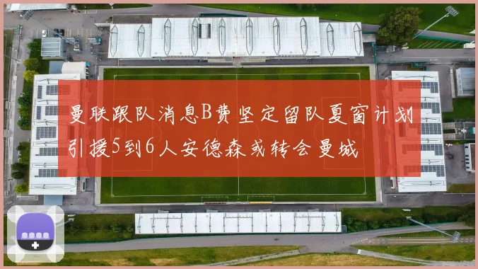 曼联跟队消息B费坚定留队夏窗计划引援5到6人安德森或转会曼城