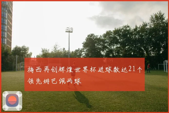 梅西再创辉煌世界杯进球数达21个领先姆巴佩两球