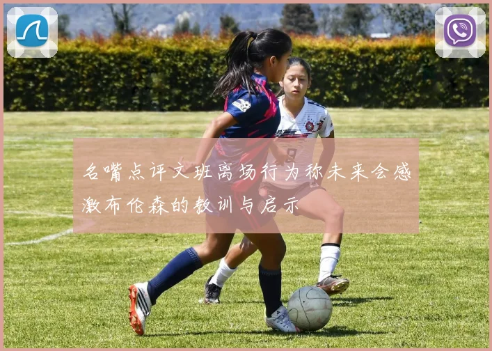 名嘴点评文班离场行为称未来会感激布伦森的教训与启示