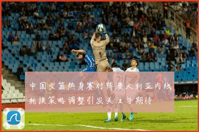 中国女篮热身赛对阵澳大利亚内线轮换策略调整引发关注与期待