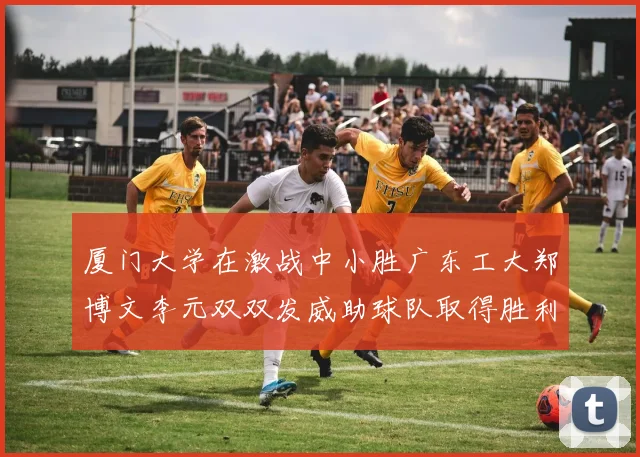 厦门大学在激战中小胜广东工大郑博文李元双双发威助球队取得胜利
