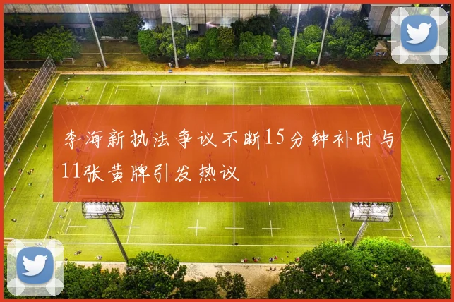 李海新执法争议不断15分钟补时与11张黄牌引发热议