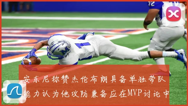 安东尼称赞杰伦布朗具备单独带队能力认为他攻防兼备应在MVP讨论中占有一席之地