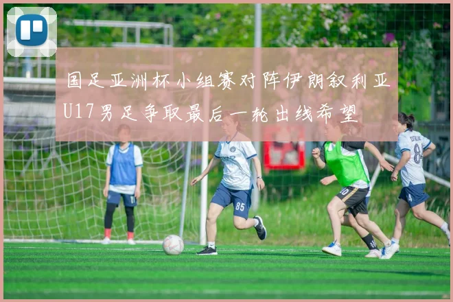 国足亚洲杯小组赛对阵伊朗叙利亚U17男足争取最后一轮出线希望