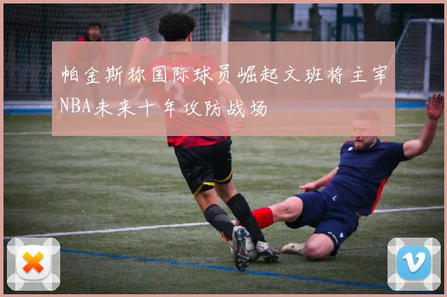 帕金斯称国际球员崛起文班将主宰NBA未来十年攻防战场