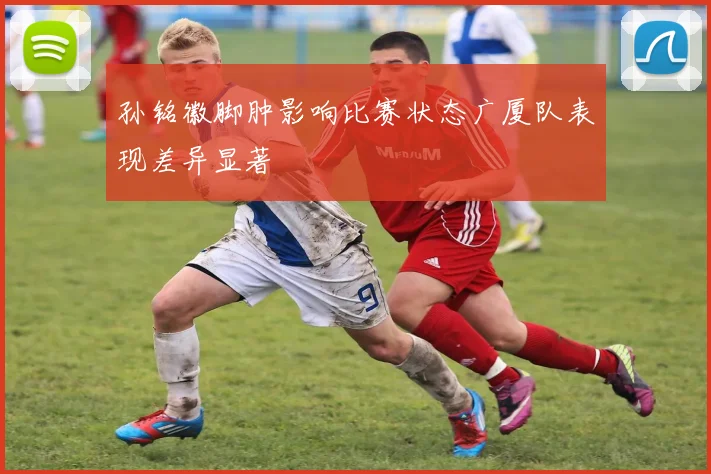 孙铭徽脚肿影响比赛状态广厦队表现差异显著