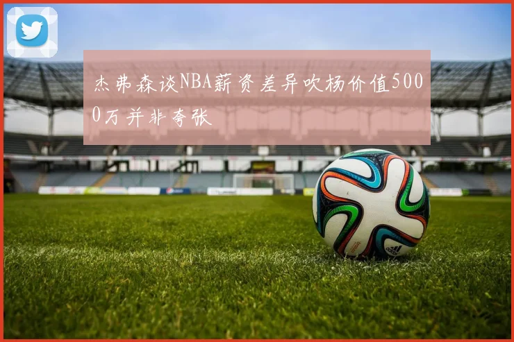 杰弗森谈NBA薪资差异吹杨价值5000万并非夸张